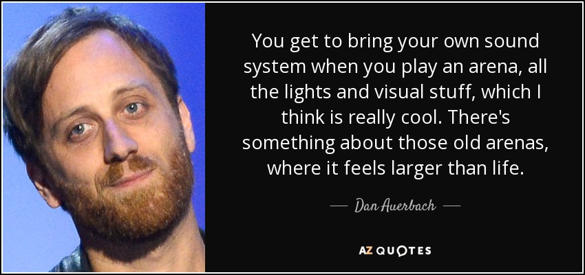 You get to bring your own sound system when you play an arena, all the lights and visual stuff, which I think is really cool. There's something about those old arenas, where it feels larger than life. - Dan Auerbach