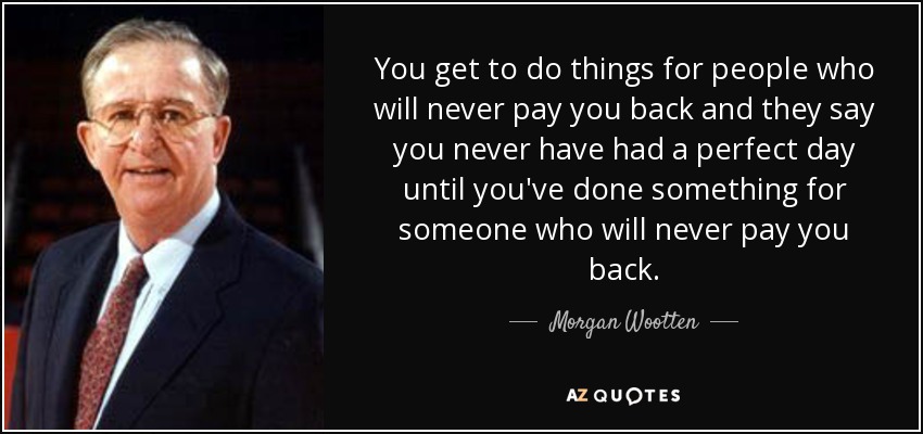 You get to do things for people who will never pay you back and they say you never have had a perfect day until you've done something for someone who will never pay you back. - Morgan Wootten