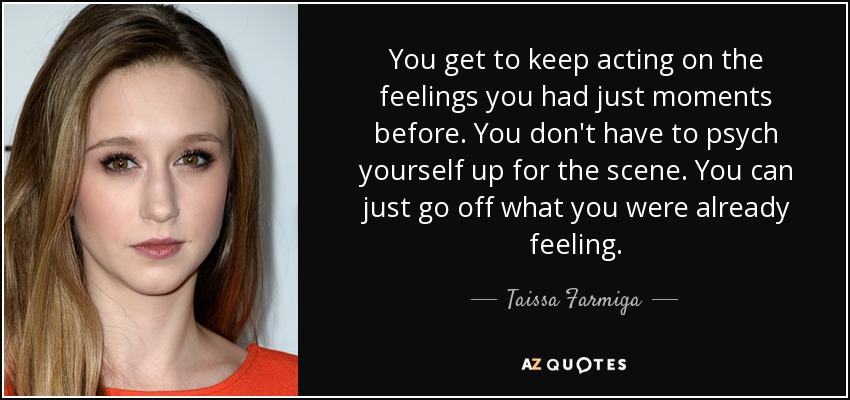 You get to keep acting on the feelings you had just moments before. You don't have to psych yourself up for the scene. You can just go off what you were already feeling. - Taissa Farmiga