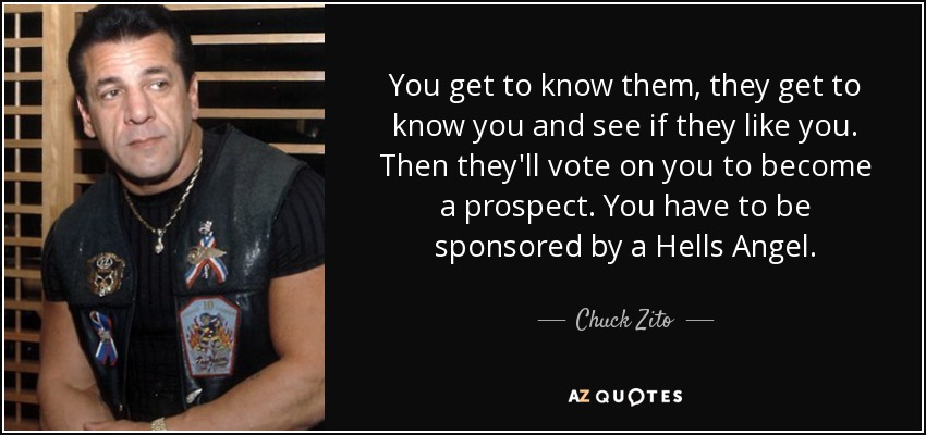 You get to know them, they get to know you and see if they like you. Then they'll vote on you to become a prospect. You have to be sponsored by a Hells Angel. - Chuck Zito