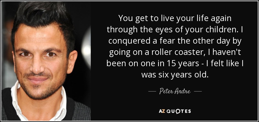 You get to live your life again through the eyes of your children. I conquered a fear the other day by going on a roller coaster, I haven't been on one in 15 years - I felt like I was six years old. - Peter Andre