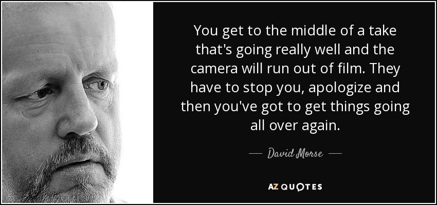 You get to the middle of a take that's going really well and the camera will run out of film. They have to stop you, apologize and then you've got to get things going all over again. - David Morse