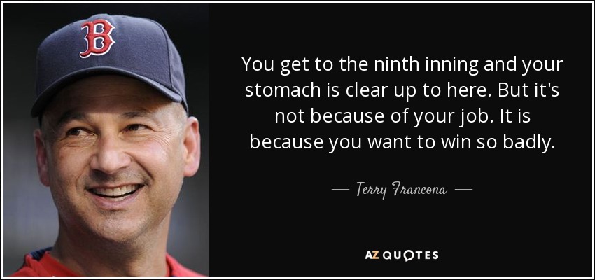 You get to the ninth inning and your stomach is clear up to here. But it's not because of your job. It is because you want to win so badly. - Terry Francona