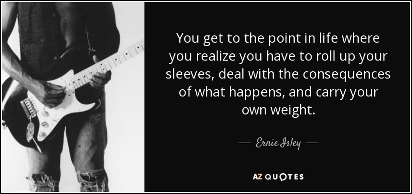 You get to the point in life where you realize you have to roll up your sleeves, deal with the consequences of what happens, and carry your own weight. - Ernie Isley