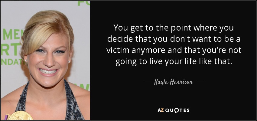 You get to the point where you decide that you don't want to be a victim anymore and that you're not going to live your life like that. - Kayla Harrison
