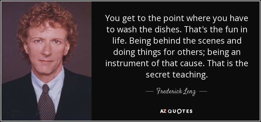 You get to the point where you have to wash the dishes. That's the fun in life. Being behind the scenes and doing things for others; being an instrument of that cause. That is the secret teaching. - Frederick Lenz
