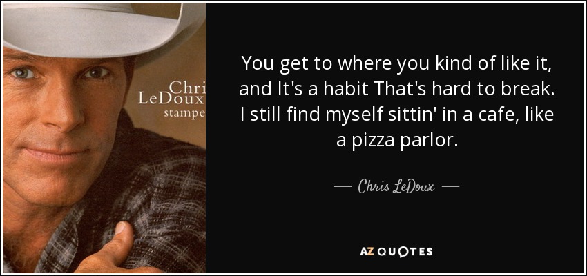 You get to where you kind of like it, and It's a habit That's hard to break. I still find myself sittin' in a cafe, like a pizza parlor. - Chris LeDoux