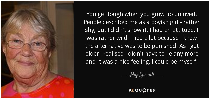 You get tough when you grow up unloved. People described me as a boyish girl - rather shy, but I didn't show it. I had an attitude. I was rather wild. I lied a lot because I knew the alternative was to be punished. As I got older I realised I didn't have to lie any more and it was a nice feeling. I could be myself. - Maj Sjowall