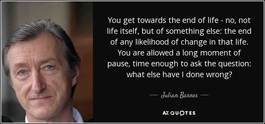 You get towards the end of life - no, not life itself, but of something else: the end of any likelihood of change in that life. You are allowed a long moment of pause, time enough to ask the question: what else have I done wrong? - Julian Barnes