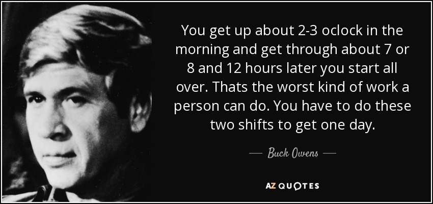 You get up about 2-3 oclock in the morning and get through about 7 or 8 and 12 hours later you start all over. Thats the worst kind of work a person can do. You have to do these two shifts to get one day. - Buck Owens
