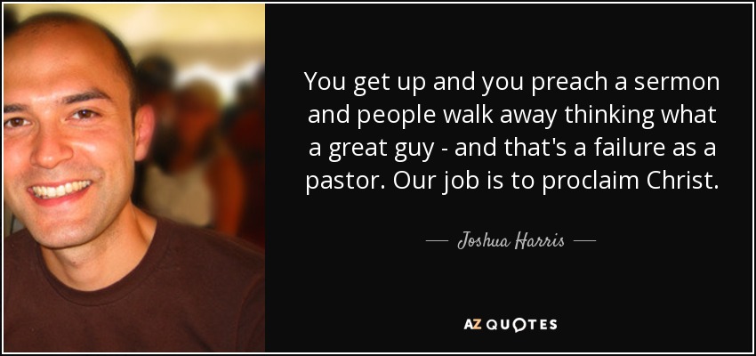 You get up and you preach a sermon and people walk away thinking what a great guy - and that's a failure as a pastor. Our job is to proclaim Christ. - Joshua Harris