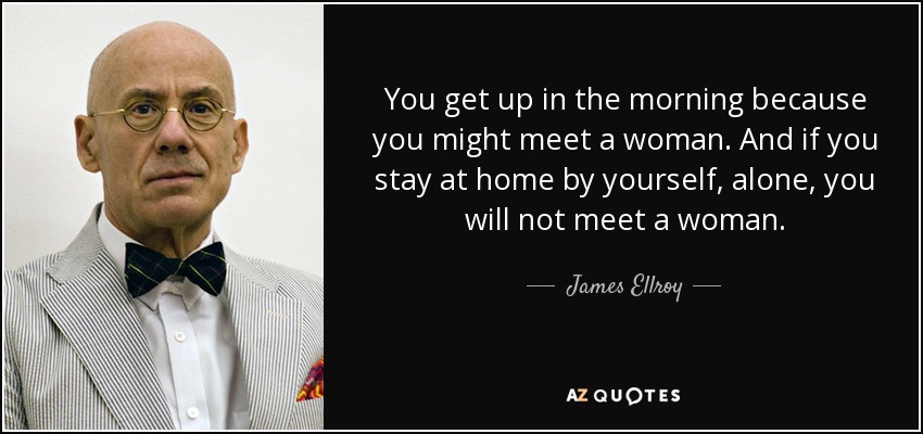 You get up in the morning because you might meet a woman. And if you stay at home by yourself, alone, you will not meet a woman. - James Ellroy