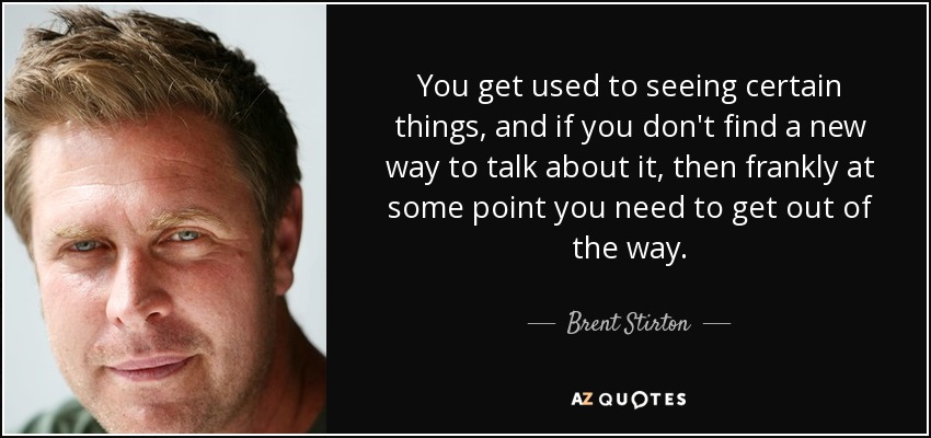 You get used to seeing certain things, and if you don't find a new way to talk about it, then frankly at some point you need to get out of the way. - Brent Stirton