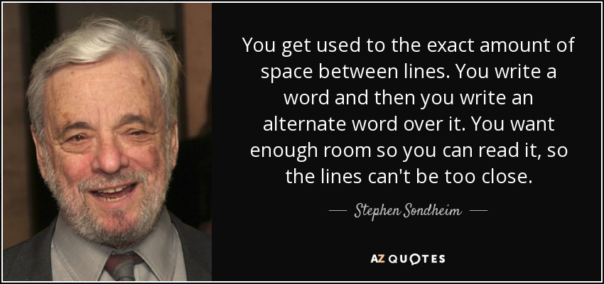 You get used to the exact amount of space between lines. You write a word and then you write an alternate word over it. You want enough room so you can read it, so the lines can't be too close. - Stephen Sondheim