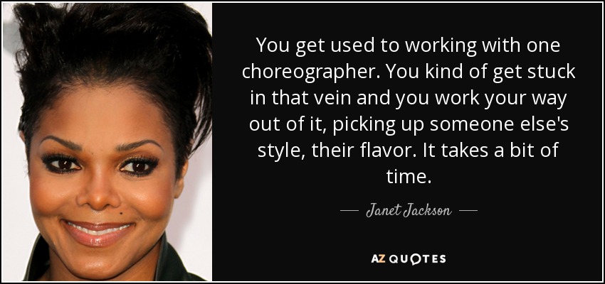 You get used to working with one choreographer. You kind of get stuck in that vein and you work your way out of it, picking up someone else's style, their flavor. It takes a bit of time. - Janet Jackson