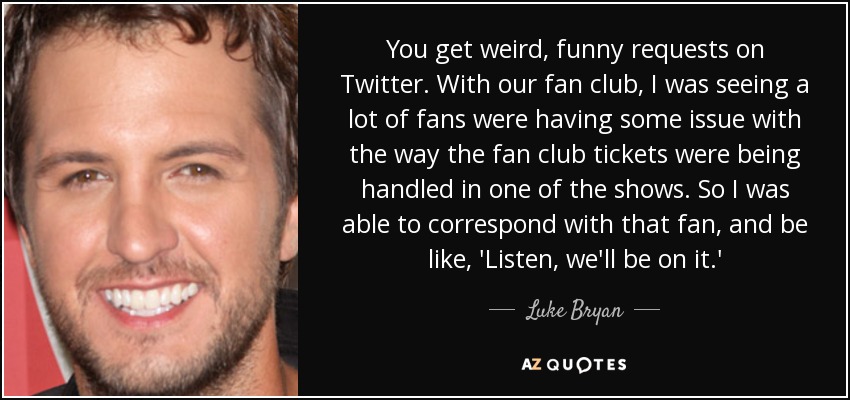 You get weird, funny requests on Twitter. With our fan club, I was seeing a lot of fans were having some issue with the way the fan club tickets were being handled in one of the shows. So I was able to correspond with that fan, and be like, 'Listen, we'll be on it.' - Luke Bryan