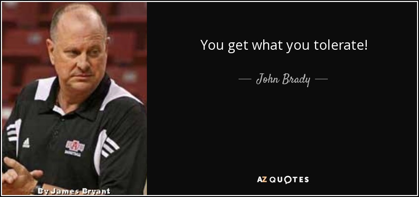 You get what you tolerate! - John Brady
