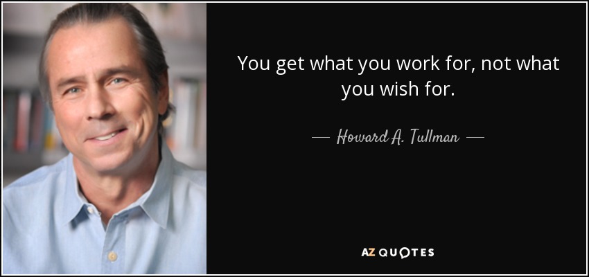 You get what you work for, not what you wish for. - Howard A. Tullman