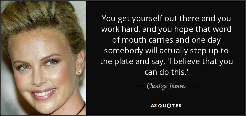 You get yourself out there and you work hard, and you hope that word of mouth carries and one day somebody will actually step up to the plate and say, 'I believe that you can do this.' - Charlize Theron
