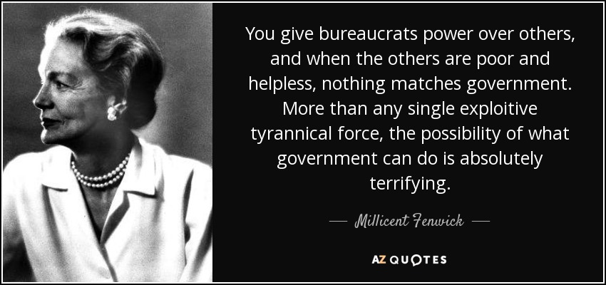 You give bureaucrats power over others, and when the others are poor and helpless, nothing matches government. More than any single exploitive tyrannical force, the possibility of what government can do is absolutely terrifying. - Millicent Fenwick