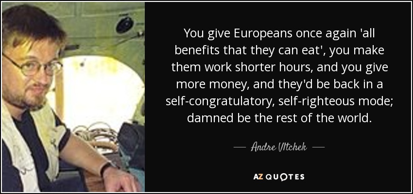 You give Europeans once again 'all benefits that they can eat', you make them work shorter hours, and you give more money, and they'd be back in a self-congratulatory, self-righteous mode; damned be the rest of the world. - Andre Vltchek