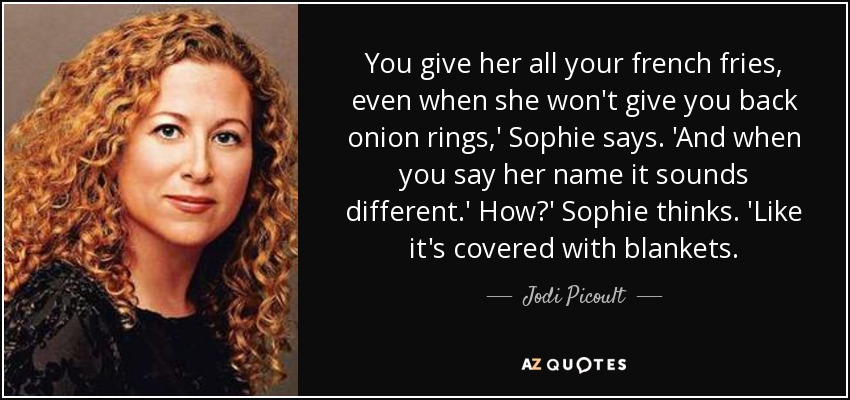 You give her all your french fries, even when she won't give you back onion rings,' Sophie says. 'And when you say her name it sounds different.' How?' Sophie thinks. 'Like it's covered with blankets. - Jodi Picoult