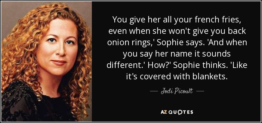 You give her all your french fries, even when she won't give you back onion rings,' Sophie says. 'And when you say her name it sounds different.' How?' Sophie thinks. 'Like it's covered with blankets. - Jodi Picoult