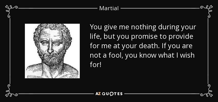 You give me nothing during your life, but you promise to provide for me at your death. If you are not a fool, you know what I wish for! - Martial