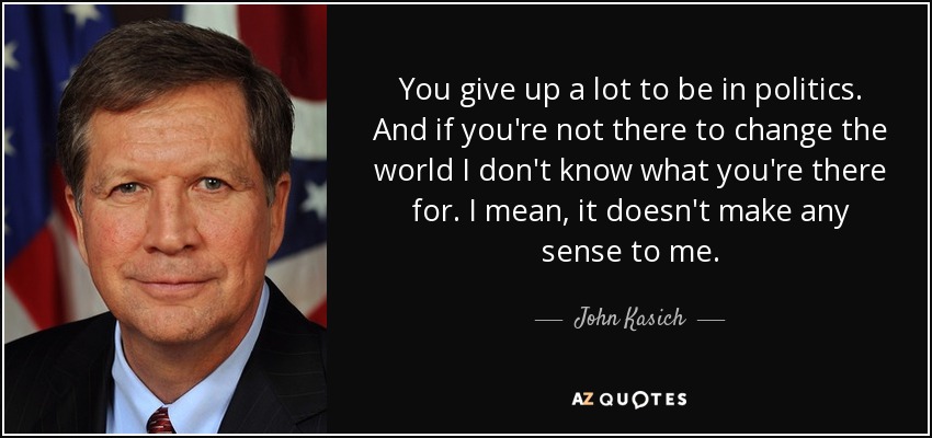 You give up a lot to be in politics. And if you're not there to change the world I don't know what you're there for. I mean, it doesn't make any sense to me. - John Kasich