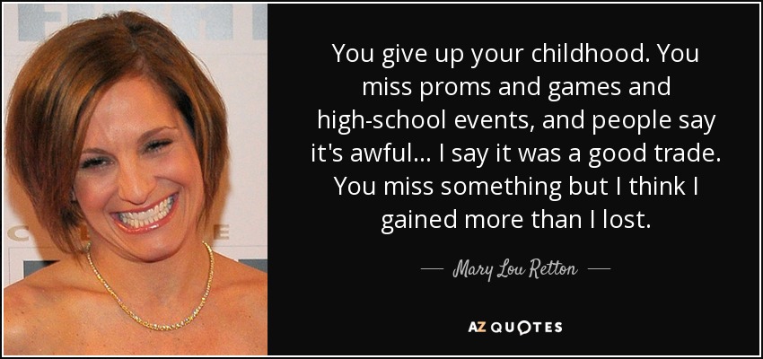 You give up your childhood. You miss proms and games and high-school events, and people say it's awful... I say it was a good trade. You miss something but I think I gained more than I lost. - Mary Lou Retton