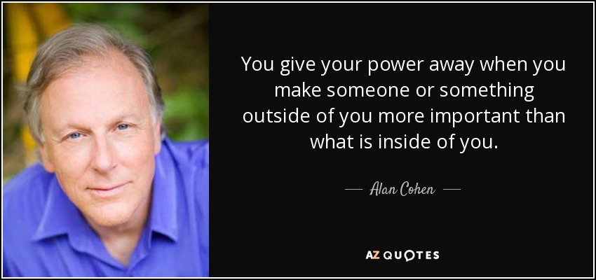 You give your power away when you make someone or something outside of you more important than what is inside of you. - Alan Cohen