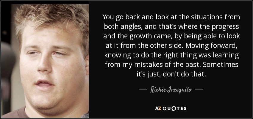You go back and look at the situations from both angles, and that's where the progress and the growth came, by being able to look at it from the other side. Moving forward, knowing to do the right thing was learning from my mistakes of the past. Sometimes it's just, don't do that. - Richie Incognito