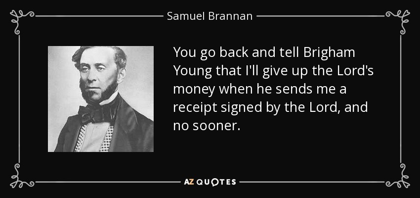 You go back and tell Brigham Young that I'll give up the Lord's money when he sends me a receipt signed by the Lord, and no sooner. - Samuel Brannan