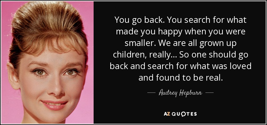 You go back. You search for what made you happy when you were smaller. We are all grown up children, really... So one should go back and search for what was loved and found to be real. - Audrey Hepburn