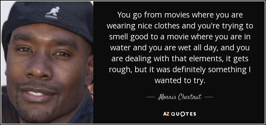 You go from movies where you are wearing nice clothes and you're trying to smell good to a movie where you are in water and you are wet all day, and you are dealing with that elements, it gets rough, but it was definitely something I wanted to try. - Morris Chestnut