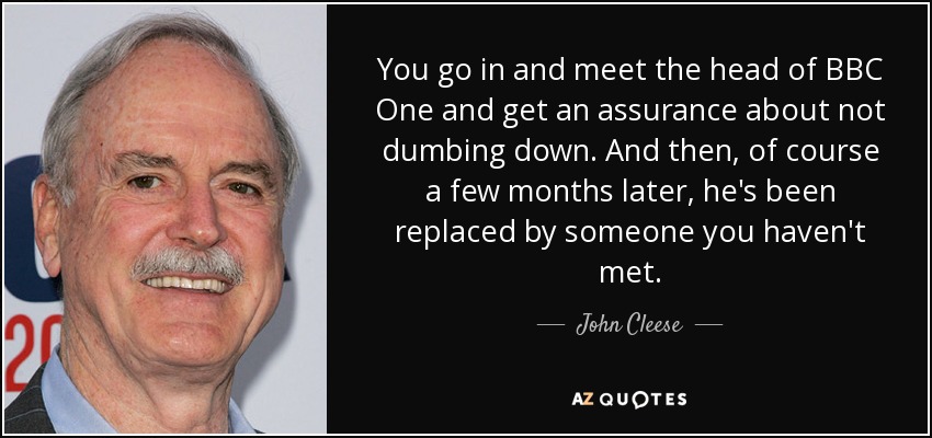 You go in and meet the head of BBC One and get an assurance about not dumbing down. And then, of course a few months later, he's been replaced by someone you haven't met. - John Cleese