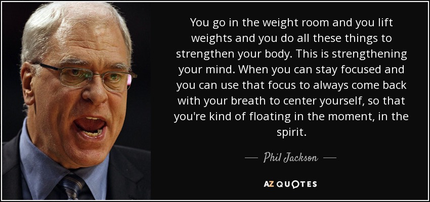 You go in the weight room and you lift weights and you do all these things to strengthen your body. This is strengthening your mind. When you can stay focused and you can use that focus to always come back with your breath to center yourself, so that you're kind of floating in the moment, in the spirit. - Phil Jackson