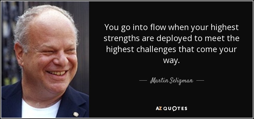 You go into flow when your highest strengths are deployed to meet the highest challenges that come your way. - Martin Seligman