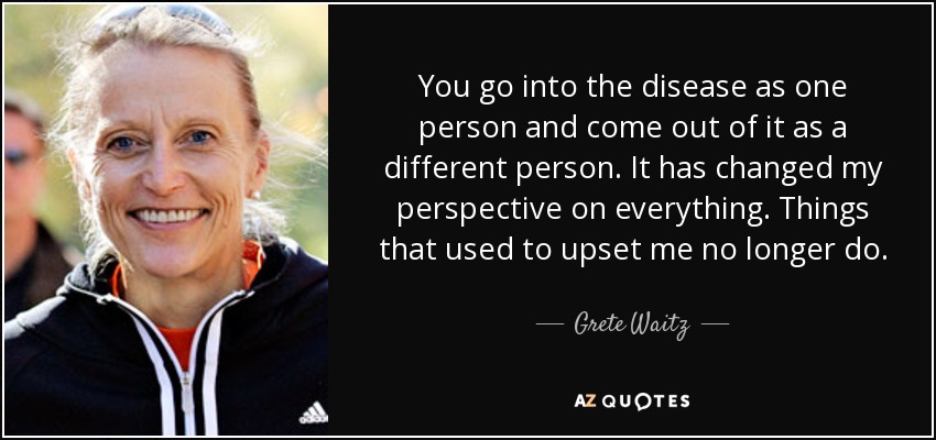 You go into the disease as one person and come out of it as a different person. It has changed my perspective on everything. Things that used to upset me no longer do. - Grete Waitz