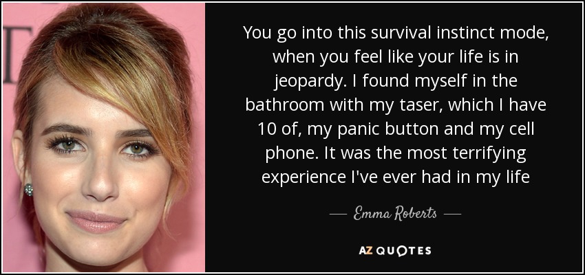 You go into this survival instinct mode, when you feel like your life is in jeopardy. I found myself in the bathroom with my taser, which I have 10 of, my panic button and my cell phone. It was the most terrifying experience I've ever had in my life - Emma Roberts