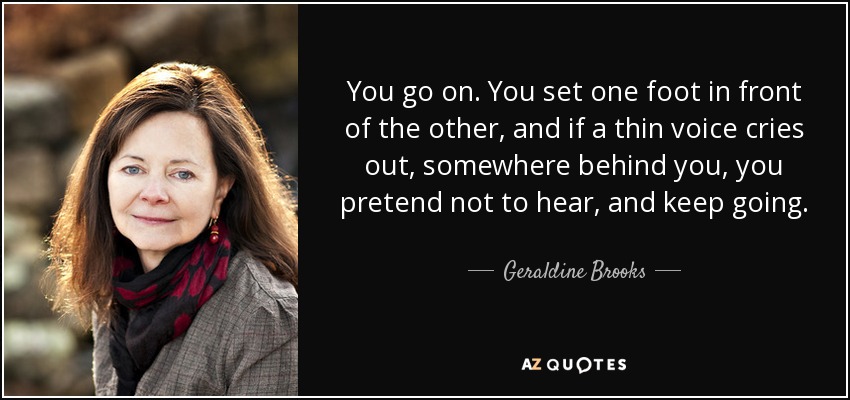 You go on. You set one foot in front of the other, and if a thin voice cries out, somewhere behind you, you pretend not to hear, and keep going. - Geraldine Brooks