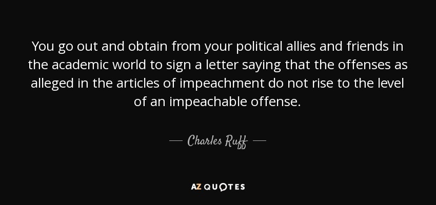 You go out and obtain from your political allies and friends in the academic world to sign a letter saying that the offenses as alleged in the articles of impeachment do not rise to the level of an impeachable offense. - Charles Ruff