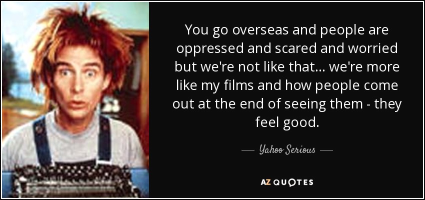 You go overseas and people are oppressed and scared and worried but we're not like that... we're more like my films and how people come out at the end of seeing them - they feel good. - Yahoo Serious