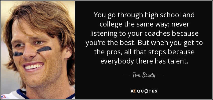 You go through high school and college the same way: never listening to your coaches because you're the best. But when you get to the pros, all that stops because everybody there has talent. - Tom Brady