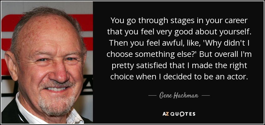 You go through stages in your career that you feel very good about yourself. Then you feel awful, like, 'Why didn't I choose something else?' But overall I'm pretty satisfied that I made the right choice when I decided to be an actor. - Gene Hackman