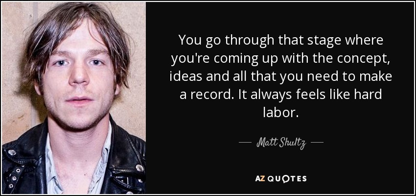 You go through that stage where you're coming up with the concept, ideas and all that you need to make a record. It always feels like hard labor. - Matt Shultz