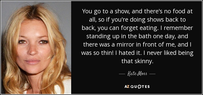 You go to a show, and there's no food at all, so if you're doing shows back to back, you can forget eating. I remember standing up in the bath one day, and there was a mirror in front of me, and I was so thin! I hated it. I never liked being that skinny. - Kate Moss