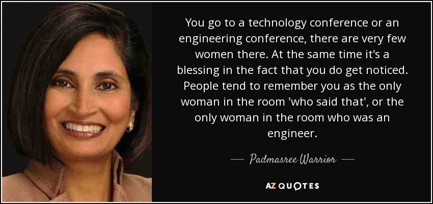 You go to a technology conference or an engineering conference, there are very few women there. At the same time it's a blessing in the fact that you do get noticed. People tend to remember you as the only woman in the room 'who said that', or the only woman in the room who was an engineer. - Padmasree Warrior