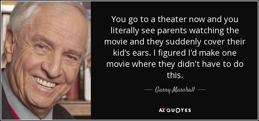 You go to a theater now and you literally see parents watching the movie and they suddenly cover their kid's ears. I figured I'd make one movie where they didn't have to do this. - Garry Marshall