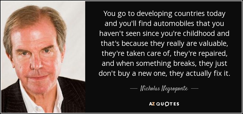 You go to developing countries today and you'll find automobiles that you haven't seen since you're childhood and that's because they really are valuable, they're taken care of, they're repaired, and when something breaks, they just don't buy a new one, they actually fix it. - Nicholas Negroponte